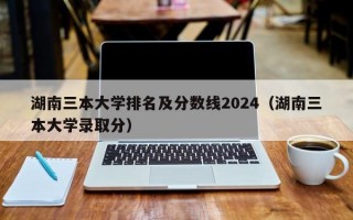 湖南三本大学排名及分数线2024（湖南三本大学录取分）