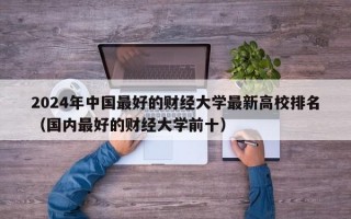 2024年中国最好的财经大学最新高校排名（国内最好的财经大学前十）