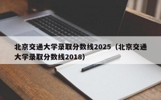 北京交通大学录取分数线2025（北京交通大学录取分数线2018）