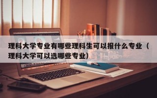 理科大学专业有哪些理科生可以报什么专业（理科大学可以选哪些专业）