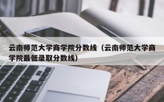 云南师范大学商学院分数线（云南师范大学商学院最低录取分数线）