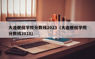 大连舰艇学院分数线2023（大连舰艇学院分数线2018）