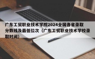 广东工贸职业技术学院2024全国各省录取分数线及最低位次（广东工贸职业技术学校录取时间）