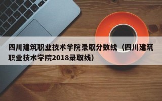 四川建筑职业技术学院录取分数线（四川建筑职业技术学院2018录取线）