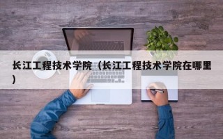 长江工程技术学院（长江工程技术学院在哪里）