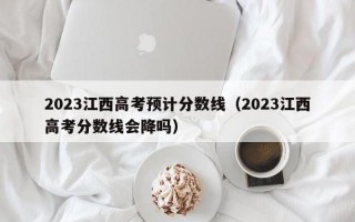 2023江西高考预计分数线（2023江西高考分数线会降吗）