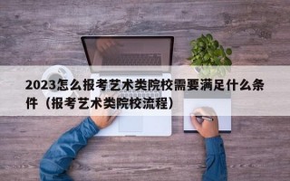 2023怎么报考艺术类院校需要满足什么条件（报考艺术类院校流程）