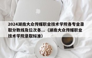 2024湖南大众传媒职业技术学院各专业录取分数线及位次各...（湖南大众传媒职业技术学院录取标准）