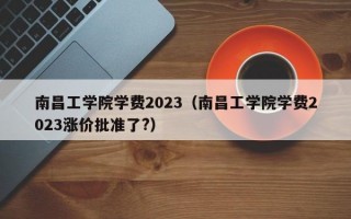 南昌工学院学费2023（南昌工学院学费2023涨价批准了?）