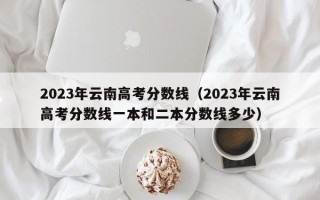 2023年云南高考分数线（2023年云南高考分数线一本和二本分数线多少）