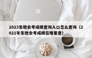 2023生地会考成绩查询入口怎么查询（2021年生地会考成绩在哪里查）