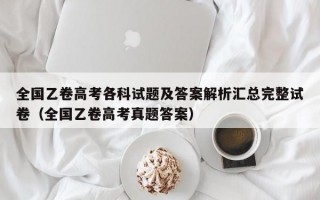 全国乙卷高考各科试题及答案解析汇总完整试卷（全国乙卷高考真题答案）