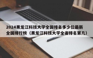 2024黑龙江科技大学全国排名多少位最新全国排行榜（黑龙江科技大学全省排名第几）