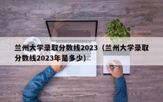 兰州大学录取分数线2023（兰州大学录取分数线2023年是多少）