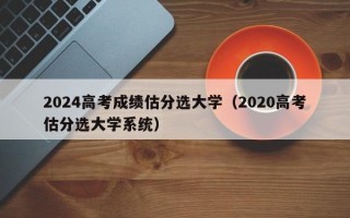 2024高考成绩估分选大学（2020高考估分选大学系统）