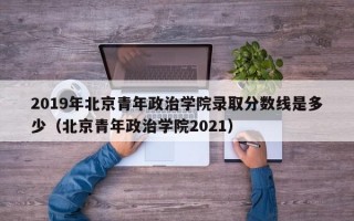 2019年北京青年政治学院录取分数线是多少（北京青年政治学院2021）