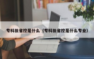 专科批省控是什么（专科批省控是什么专业）