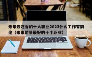 未来最吃香的十大职业2023什么工作有前途（未来前景最好的十个职业）