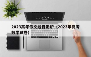 2023高考作文题目出炉（2023年高考数学试卷）