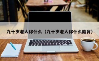 九十岁老人称什么（九十岁老人称什么鲐背）