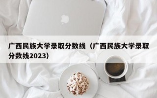 广西民族大学录取分数线（广西民族大学录取分数线2023）