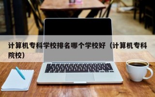 计算机专科学校排名哪个学校好（计算机专科院校）