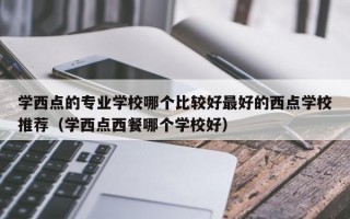 学西点的专业学校哪个比较好最好的西点学校推荐（学西点西餐哪个学校好）