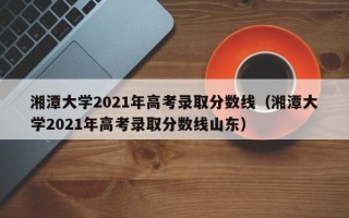 湘潭大学2021年高考录取分数线（湘潭大学2021年高考录取分数线山东）