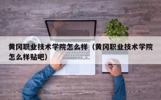 黄冈职业技术学院怎么样（黄冈职业技术学院怎么样贴吧）