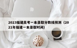 2023福建高考一本录取分数线预测（2021年福建一本录取时间）