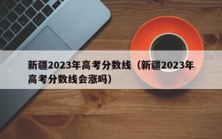 新疆2023年高考分数线（新疆2023年高考分数线会涨吗）