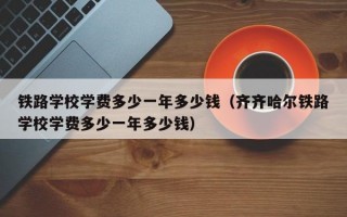 铁路学校学费多少一年多少钱（齐齐哈尔铁路学校学费多少一年多少钱）