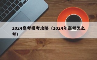 2024高考报考攻略（2024年高考怎么考）