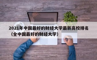 2021年中国最好的财经大学最新高校排名（全中国最好的财经大学）