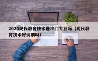 2024现代教育技术是冷门专业吗（现代教育技术好调剂吗）