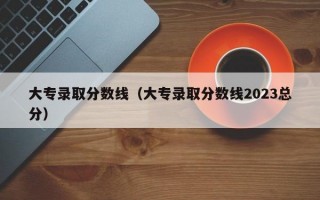 大专录取分数线（大专录取分数线2023总分）