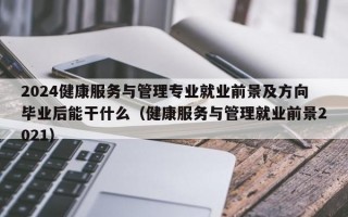 2024健康服务与管理专业就业前景及方向毕业后能干什么（健康服务与管理就业前景2021）