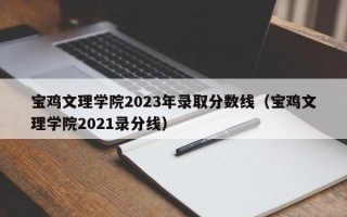 宝鸡文理学院2023年录取分数线（宝鸡文理学院2021录分线）