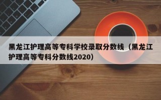 黑龙江护理高等专科学校录取分数线（黑龙江护理高等专科分数线2020）