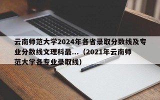 云南师范大学2024年各省录取分数线及专业分数线文理科最...（2021年云南师范大学各专业录取线）