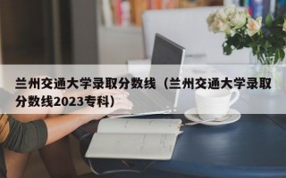 兰州交通大学录取分数线（兰州交通大学录取分数线2023专科）