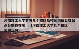 河南理工大学有哪几个校区及校区地址公交站点分别都在哪...（河南理工大学几个校区离得远吗）