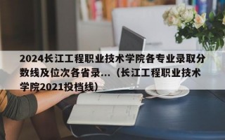 2024长江工程职业技术学院各专业录取分数线及位次各省录...（长江工程职业技术学院2021投档线）