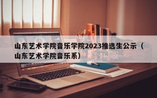 山东艺术学院音乐学院2023推选生公示（山东艺术学院音乐系）