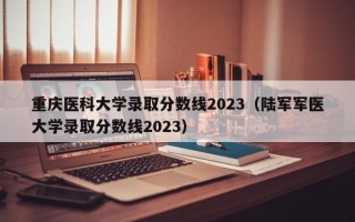 重庆医科大学录取分数线2023（陆军军医大学录取分数线2023）