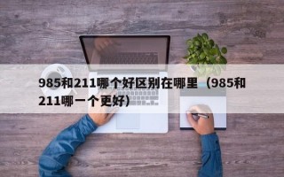 985和211哪个好区别在哪里（985和211哪一个更好）