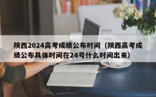 陕西2024高考成绩公布时间（陕西高考成绩公布具体时间在24号什么时间出来）