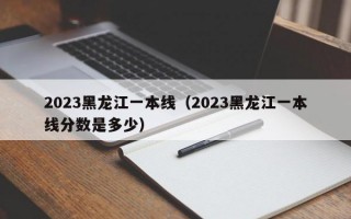 2023黑龙江一本线（2023黑龙江一本线分数是多少）