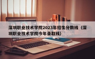 深圳职业技术学院2023年招生分数线（深圳职业技术学院今年录取线）