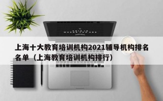 上海十大教育培训机构2021辅导机构排名名单（上海教育培训机构排行）